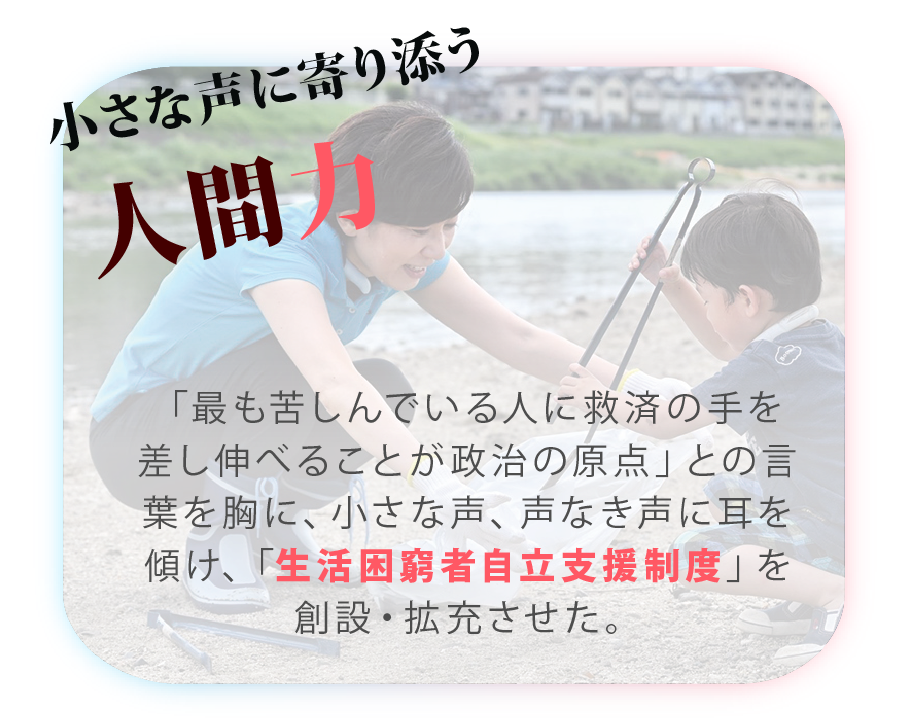 山本かなえ｜特設ページ｜山本かなえが実現した
主な実績｜かなえるチカラ、堺から世界へ｜小さな声に寄り添う人間力
「最も苦しんでいる人に救済の手を差し伸べることが政治の原点」との言葉を胸に、小さな声、声なき声に耳を傾け、「生活困窮者自立支援制度」を創設・拡充させた。