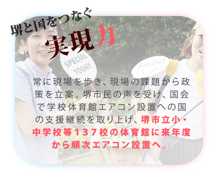 山本かなえ｜特設ページ｜山本かなえが実現した
主な実績｜かなえるチカラ、堺から世界へ｜堺と国をつなぐ実現力
常に現場を歩き、現場の課題から政策を立案。堺市民の声を受け、国会で学校体育館エアコン設置への国の支援継続を取り上げ、堺市立小・中学校等１３７校の体育館に来年度から順次エアコン設置へ。